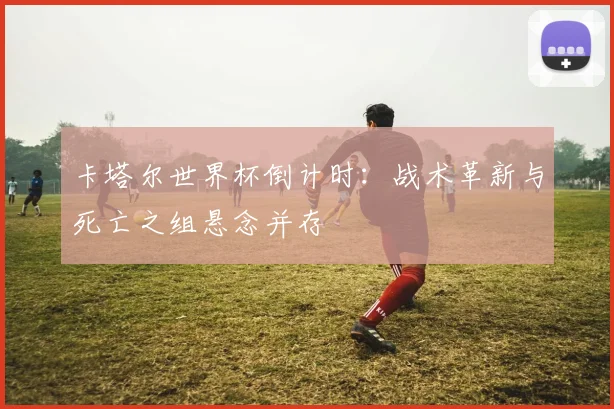卡塔尔世界杯倒计时：战术革新与死亡之组悬念并存