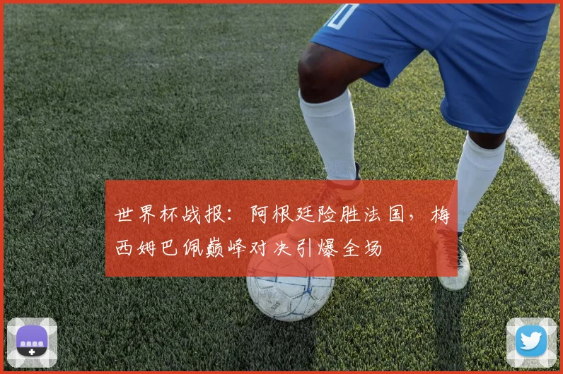 世界杯战报：阿根廷险胜法国，梅西姆巴佩巅峰对决引爆全场